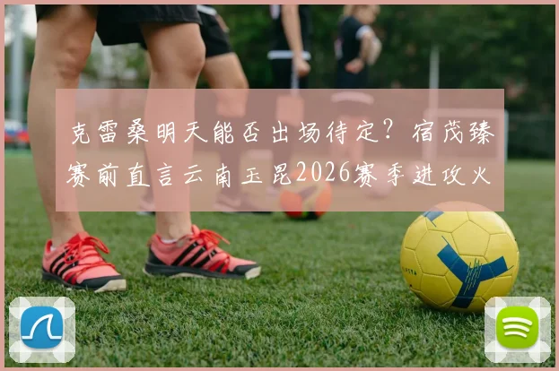 克雷桑明天能否出场待定？宿茂臻赛前直言云南玉昆2026赛季进攻火力强大