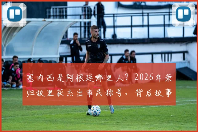 塞内西是阿根廷哪里人？2026年荣归故里获杰出市民称号，背后故事与成长经历解读