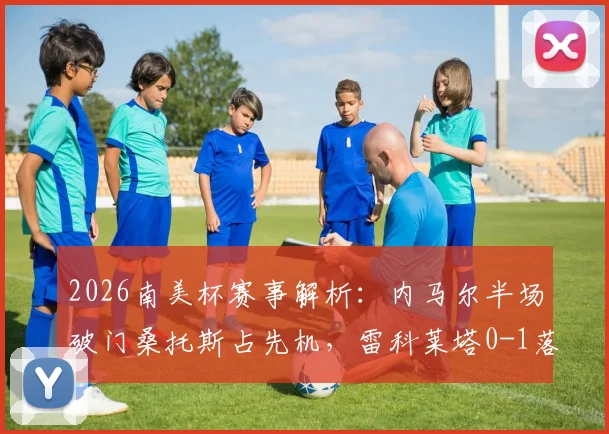 2026南美杯赛事解析:内马尔半场破门桑托斯占先机,雷科莱塔0-1落后现场战况与完整视频集锦
