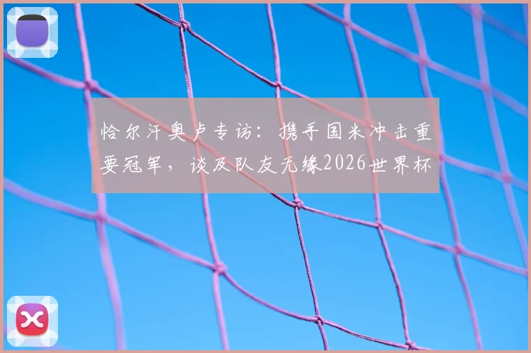 恰尔汗奥卢专访：携手国米冲击重要冠军，谈及队友无缘2026世界杯深感遗憾