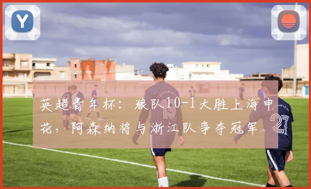 英超青年杯：狼队10-1大胜上海申花，阿森纳将与浙江队争夺冠军