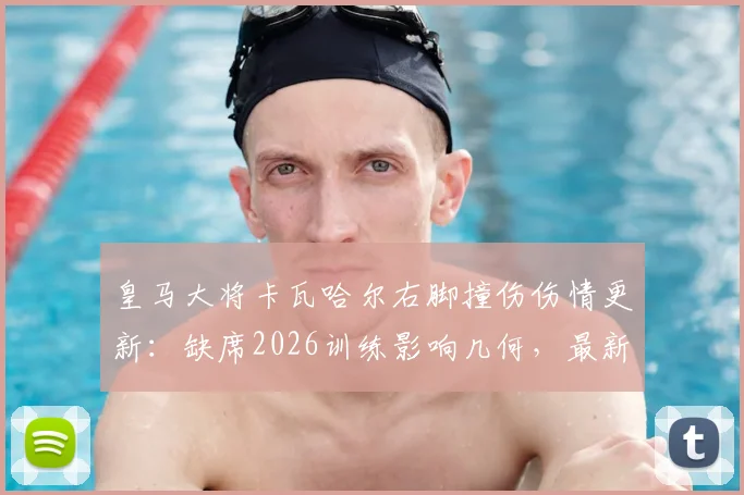 皇马大将卡瓦哈尔右脚撞伤伤情更新：缺席2026训练影响几何，最新缺阵时间与后防部署解析