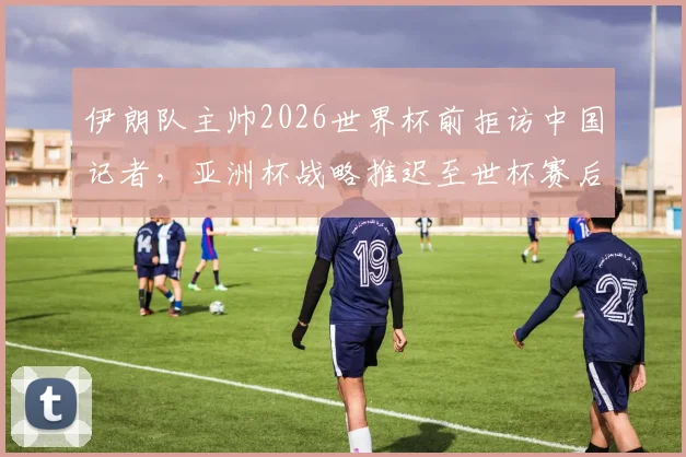 伊朗队主帅2026世界杯前拒访中国记者，亚洲杯战略推迟至世杯赛后揭秘