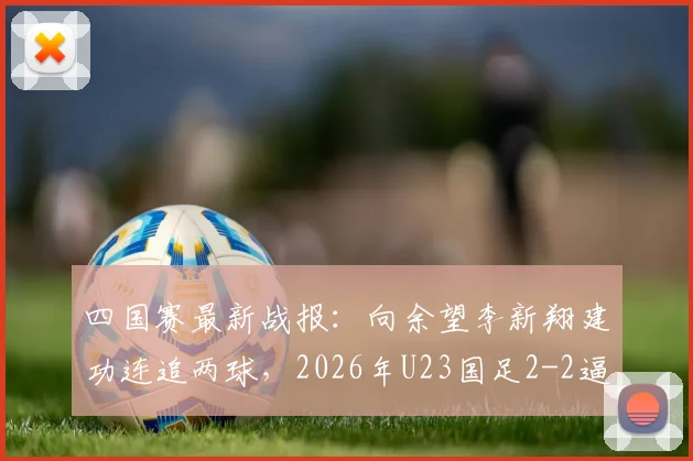 四国赛最新战报：向余望李新翔建功连追两球，2026年U23国足2-2逼平泰国队比赛复盘